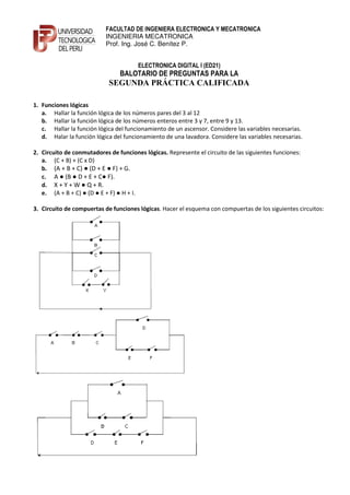 FACULTAD DE INGENIERA ELECTRONICA Y MECATRONICA
                           INGENIERIA MECATRONICA
                           Prof. Ing. José C. Benítez P.


                                       ELECTRONICA DIGITAL I (ED21)
                                BALOTARIO DE PREGUNTAS PARA LA
                            SEGU DA PRÁCTICA CALIFICADA

1. Funciones lógicas
   a. Hallar la función lógica de los números pares del 3 al 12
   b. Hallar la función lógica de los números enteros entre 3 y 7, entre 9 y 13.
   c. Hallar la función lógica del funcionamiento de un ascensor. Considere las variables necesarias.
   d. Halar la función lógica del funcionamiento de una lavadora. Considere las variables necesarias.

2. Circuito de conmutadores de funciones lógicas. Represente el circuito de las siguientes funciones:
   a. (C + B) + (C x D)
   b. (A + B + C) ● (D + E ● F) + G.
   c. A ● (B ● D + E + C● F).
   d. X + Y + W ● Q + R.
   e. (A + B + C) ● (D ● E + F) ● H + I.

3. Circuito de compuertas de funciones lógicas. Hacer el esquema con compuertas de los siguientes circuitos:
 