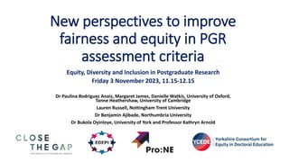 New perspectives to improve
fairness and equity in PGR
assessment criteria
Equity, Diversity and Inclusion in Postgraduate Research
Friday 3 November 2023, 11.15-12.15
Dr Paulina Rodriguez Anaiz, Margaret James, Danielle Watkis, University of Oxford,
Tanne Heathershaw, University of Cambridge
Lauren Russell, Nottingham Trent University
Dr Benjamin Ajibade, Northumbria University
Dr Bukola Oyinloye, University of York and Professor Kathryn Arnold
 