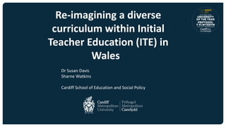 Re-imagining a diverse
curriculum within Initial
Teacher Education (ITE) in
Wales
Dr Susan Davis
Sharne Watkins
Cardiff School of Education and Social Policy
 