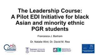 The Leadership Course:
A Pilot EDI Initiative for black
Asian and minority ethnic
PGR students
Francesca J. Bartram
Dr. Natalie Wint; Dr. David M. Rea
 