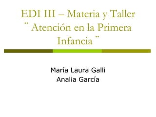 EDI III – Materia y Taller
¨ Atención en la Primera
Infancia ¨
María Laura Galli
Analia García
 