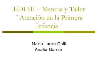 EDI III – Materia y Taller
¨ Atención en la Primera
Infancia ¨
María Laura Galli
Analia García
 