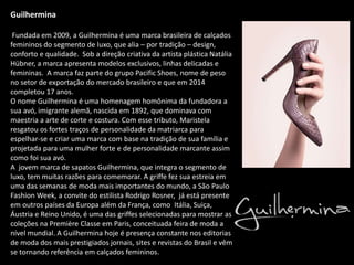 Guilhermina
Fundada em 2009, a Guilhermina é uma marca brasileira de calçados
femininos do segmento de luxo, que alia – por tradição – design,
conforto e qualidade. Sob a direção criativa da artista plástica Natália
Hübner, a marca apresenta modelos exclusivos, linhas delicadas e
femininas. A marca faz parte do grupo Pacific Shoes, nome de peso
no setor de exportação do mercado brasileiro e que em 2014
completou 17 anos.
O nome Guilhermina é uma homenagem homônima da fundadora a
sua avó, imigrante alemã, nascida em 1892, que dominava com
maestria a arte de corte e costura. Com esse tributo, Maristela
resgatou os fortes traços de personalidade da matriarca para
espelhar-se e criar uma marca com base na tradição de sua família e
projetada para uma mulher forte e de personalidade marcante assim
como foi sua avó.
A jovem marca de sapatos Guilhermina, que integra o segmento de
luxo, tem muitas razões para comemorar. A griffe fez sua estreia em
uma das semanas de moda mais importantes do mundo, a São Paulo
Fashion Week, a convite do estilista Rodrigo Rosner, já está presente
em outros países da Europa além da França, como Itália, Suiça,
Áustria e Reino Unido, é uma das griffes selecionadas para mostrar as
coleções na Première Classe em Paris, conceituada feira de moda a
nível mundial. A Guilhermina hoje é presença constante nos editorias
de moda dos mais prestigiados jornais, sites e revistas do Brasil e vêm
se tornando referência em calçados femininos.
 