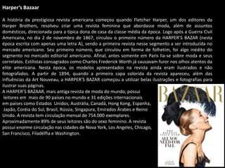 Harper’s Bazaar
A história da prestigiosa revista americana começou quando Fletcher Harper, um dos editores da
Harper Brothers, resolveu criar uma revista feminina que abordasse moda, além de assuntos
domésticos, direcionada para a típica dona de casa da classe média da época. Logo após a Guerra Civil
Americana, no dia 2 de novembro de 1867, circulou o primeiro número da HARPER’S BAZAR (nesta
época escrita com apenas uma letra A), sendo a primeira revista nesse segmento a ser introduzida no
mercado americano. Seu primeiro número, que circulou em forma de folhetim, foi algo inédito do
segmento no mercado editorial americano. Afinal, antes somente em Paris lia-se sobre moda e seus
correlatos. Estilistas consagrados como Charles Frederick Worth já causavam furor nos olhos atentos da
elite americana. Nesta época, os modelos apresentados na revista ainda eram ilustrados e não
fotografados. A partir de 1894, quando a primeira capa colorida da revista apareceu, além das
influências da Art Nouveau, a HARPER’S BAZAR começou a utilizar belas ilustrações e fotografias para
ilustrar suas páginas.
A HARPER’S BAZAAR, mais antiga revista de moda do mundo, possui
leitores em mais de 90 países no mundo e 31 edições internacionais
em países como Estados Unidos, Austrália, Canadá, Hong Kong, Espanha,
Japão, Coréia do Sul, Brasil, Rússia, Singapura, Emirados Árabes e Reino
Unido. A revista tem circulação mensal de 754.000 exemplares.
Aproximadamente 89% de seus leitores são do sexo feminino. A revista
possui enorme circulação nas cidades de Nova York, Los Angeles, Chicago,
San Francisco, Filadélfia e Washington.
 