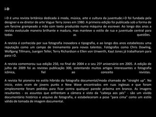 i-D
i-D é uma revista britânica dedicada à moda, música, arte e cultura da juventude.i-D foi fundada pela
designer e ex-diretor de arte Vogue Terry Jones em 1980. A primeira edição foi publicada sob a forma de
um fanzine grampeado a mão com texto produzido numa máquina de escrever. Ao longo dos anos a
revista evoluiude maneira brilhante e madura, mas manteve o estilo de rua e juventude central para
todas as questões.
A revista é conhecida por sua fotografia inovadora e tipografia, e ao longo dos anos estabeleceu uma
reputação como um campo de treinamento para novos talentos. Fotógrafos como Chris Dowling,
Wolfgang Tillmans, Juergen Teller, Terry Richardson e Ellen von Unwerth, Kayt Jones já trabalharam para
para i-D.
A revista comemorou sua edição 250, no final de 2004 e o seu 25º aniversário em 2005. A edição de
julho de 2009 foi as revistas publicação 300, ostentando muitos artigos interessantes e fotografia
icônica, fiel ao conceito revistas.
A revista foi pioneira no estilo híbrido da fotografia documental/moda chamado de "straight up". No
início, estes eram de jovens punks e New Wave encontrados em ruas inglesas e que foram
simplesmente foram pedidos para ficar contra qualquer parede próxima em branco. As imagens
resultantes - os assuntos que enfrentam a câmera e visto da "cabeça aos pés" - são um vívido
documentário histórico e arquivo de fotografia, e estabeleceram a pose "para cima" como um estilo
válido de tomada de imagem documental.
 