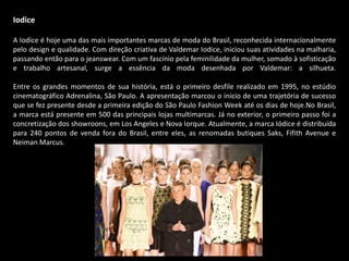 Iodice
A Iodice é hoje uma das mais importantes marcas de moda do Brasil, reconhecida internacionalmente
pelo design e qualidade. Com direção criativa de Valdemar Iodice, iniciou suas atividades na malharia,
passando então para o jeanswear. Com um fascínio pela feminilidade da mulher, somado à sofisticação
e trabalho artesanal, surge a essência da moda desenhada por Valdemar: a silhueta.
Entre os grandes momentos de sua história, está o primeiro desfile realizado em 1995, no estúdio
cinematográfico Adrenalina, São Paulo. A apresentação marcou o início de uma trajetória de sucesso
que se fez presente desde a primeira edição do São Paulo Fashion Week até os dias de hoje.No Brasil,
a marca está presente em 500 das principais lojas multimarcas. Já no exterior, o primeiro passo foi a
concretização dos showroons, em Los Angeles e Nova Iorque. Atualmente, a marca Iódice é distribuída
para 240 pontos de venda fora do Brasil, entre eles, as renomadas butiques Saks, Fifith Avenue e
Neiman Marcus.
 