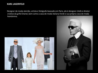 KARL LAGERFELD
Designer de moda alemão, artista e fotógrafo baseado em Paris, ele é designer chefe e diretor
criativo da grife Chanel, bem como a casa de moda italiana Fendi e sua própria casa de moda
homônima.
 