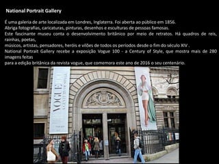 National Portrait Gallery
É uma galeria de arte localizada em Londres, Inglaterra. Foi aberta ao público em 1856.
Abriga fotografias, caricaturas, pinturas, desenhos e esculturas de pessoas famosas.
Este fascinante museu conta o desenvolvimento britânico por meio de retratos. Há quadros de reis,
rainhas, poetas,
músicos, artistas, pensadores, heróis e vilões de todos os períodos desde o fim do século XIV .
National Portrait Gallery recebe a exposição Vogue 100 - a Century of Style, que mostra mais de 280
imagens feitas
para a edição britânica da revista vogue, que comemora este ano de 2016 o seu centenário.
 