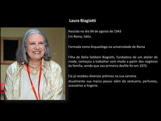 Laura Biagiotti
Nascida no dia 04 de agosto de 1943
Em Roma, Itália .
Formada como Arqueóloga na universidade de Roma
Filha de Delia Soldaini Biagiotti, fundadora de um atelier de
moda, começou a trabalhar com moda a partir dos negócios
da família, sendo que seu primeiro desfile foi em 1972.
Ela já recebeu diversos prêmios na sua carreira.
Atualmente sua marca possui além do vestuário, perfumes,
acessórios e lingerie.
 