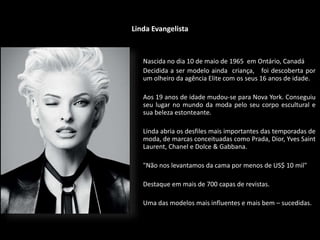 Linda Evangelista
Nascida no dia 10 de maio de 1965 em Ontário, Canadá
Decidida a ser modelo ainda criança, foi descoberta por
um olheiro da agência Elite com os seus 16 anos de idade.
Aos 19 anos de idade mudou-se para Nova York. Conseguiu
seu lugar no mundo da moda pelo seu corpo escultural e
sua beleza estonteante.
Linda abria os desfiles mais importantes das temporadas de
moda, de marcas conceituadas como Prada, Dior, Yves Saint
Laurent, Chanel e Dolce & Gabbana.
"Não nos levantamos da cama por menos de US$ 10 mil"
Destaque em mais de 700 capas de revistas.
Uma das modelos mais influentes e mais bem – sucedidas.
 