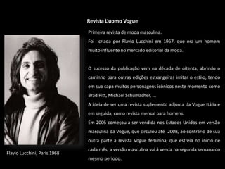 Revista L’uomo Vogue
Flavio Lucchini, Paris 1968
Primeira revista de moda masculina.
Foi criada por Flavio Lucchini em 1967, que era um homem
muito influente no mercado editorial da moda.
O sucesso da publicação vem na década de oitenta, abrindo o
caminho para outras edições estrangeiras imitar o estilo, tendo
em sua capa muitos personagens icônicos neste momento como
Brad Pitt, Michael Schumacher, ...
A ideia de ser uma revista suplemento adjunta da Vogue Itália e
em seguida, como revista mensal para homens.
Em 2005 começou a ser vendida nos Estados Unidos em versão
masculina da Vogue, que circulou até 2008, ao contrário de sua
outra parte a revista Vogue feminina, que estreia no início de
cada mês, a versão masculina vai á venda na segunda semana do
mesmo período.
 