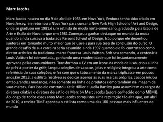 Marc Jacobs
Marc Jacobs nasceu no dia 9 de abril de 1963 em Nova York, Embora tenha sido criado em
Nova Jersey, ele retornou a Nova York para cursar a New York High School of Art and Design,
onde se graduou em 1981.é um estilista de moda norte-americano, graduado pela Escola de
Arte e Estilo de Nova Iorque em 1981.Começou a ganhar destaque no mundo da moda
quando ainda cursava a badalada Parsons School of Design. Isto porque ele desenhou
suéteres em tamanho muito maior que os usuais para sua tese de conclusão do curso. O
grande desafio de sua carreira seria assumido ainda 1997 quando ele foi contratado como
diretor artístico da tradicional marca francesa Louis Vuitton. Sob seu comando, a centenária
Louis Vuitton foi reinventada, ganhando uma modernidade que foi instantaneamente
aprovada pelas consumidoras. Transformou a LV em um ícone da moda de luxo, criou a linha
de prêt-à-porter da grife; lançou coleções de sapatos, joias e relógios; integrou a arte como
referência de suas coleções; e fez com que o faturamento da marca triplicasse em poucos
anos.Em 2013, a estilista resolveu se dedicar apenas as suas marcas próprias. Jacobs iniciou
então grandes mudanças, não somente na linha de produtos como também na imagem de
suas marcas. Para isso ele contratou Katie Hillier e Luella Bartley para assumirem os cargos de
diretora criativa e diretora de estilo da Marc by Marc Jacobs (agora conhecido como MBMJ).
Ao longo de todos esses anos Marc Jacobs conquistou uma reputação tão alta que, em abril
de 2010, a revista TIME apontou o estilista como uma das 100 pessoas mais influentes do
mundo
 