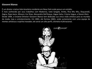 Giovanni Bianco
É um diretor criativo ítalo-brasileiro residente em Nova York onde possui um estúdio.
É mais conhecido por seus trabalhos com Madonna, Ivete Sangalo, Anitta, Riva Miu Miu, Dsquared2,
Zegna, Pepe Jeans, Missoni, Car Shoe, Alessandro Dell'Acqua, Vogue Italia, L'Uomo Vogue, e Steven Klein.
Desde 1994, a Creative Director Giovanni Bianco tem dedicado sua única visão artística para os mundos
da moda, luxo e entretenimento. Em 2001, ele formou GB65, onde juntamente com uma equipe de
mentes artísticas e espírito inovador, ele serve um alto perfil, clientela multinacional.
 