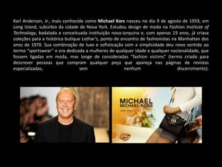 Karl Anderson, Jr., mais conhecido como Michael Kors nasceu no dia 9 de agosto de 1959, em
Long Island, subúrbio da cidade de Nova York. Estudou design de moda na Fashion Institute of
Technology, badalada e conceituada instituição nova-iorquina e, com apenas 19 anos, já criava
coleções para a histórica butique Lothar’s, ponto de encontro de fashionistas na Manhattan dos
anos de 1970. Sua combinação de luxo e sofisticação com a simplicidade deu novo sentido ao
termo “sportswear” e era dedicada a mulheres de qualquer idade e qualquer nacionalidade, que
fossem ligadas em moda, mas longe de consideradas “fashion victims” (termo criado para
descrever pessoas que compram qualquer peça que apareça nas páginas de revistas
especializadas, sem nenhum discernimento).
 