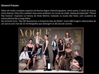 Giovanni Frasson
Editor de moda e projetos especiais da Revista Vogue e Revista Iguatemi, entre outras. É stylist de marcas
como Zoomp e Rosa Chá, também atua como professor em cursos de moda. Styling da Exposição “Thorrè
Pop Factory”, inspirada na Factory de Andy Warhol, realizada na Escola São Paulo, com curadoria da
artista plástica Dora Longo Bahia.
Seu primeiro livro, “Dez Mil Novecentos e Cinquenta Dias de Moda”, reúne 600 imagens selecionadas de
um acervo com mais de 15 mil fotografias que abrangem os 30 anos de carreira.
Foto Gui Paganini
 