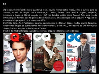 GQ
GQ (originalmente Gentlemen's Quarterly) é uma revista mensal sobre moda, estilo e cultura para os
homens, através de artigos sobre alimentação, cinema, fitness, sexo, música, viagens, desporto,
tecnologia e livros. A GQ foi lançada em 1957 nos Estados Unidos como Apparel Arts, uma revista
trimestral para homens que foi publicada há muitos anos, em associação com a Esquire. A Apparel foi
abandonada logo a partir da primavera de 1958.
Em 1983 a Condé Nast Publications assumiu a publicação e o editor Art Cooper mudou o rumo da revista,
introduzindo artigos de outros temas para além da moda, e cria a GQ, uma revista de um modo geral
para os homens, em concorrência com a Esquire.
Em abril de 2011 foi lançada a versão brasileira da GQ pela Editora Globo Condé Nast.
 