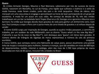 Guess
Os irmãos Armand, Georges, Maurice e Paul Marciano, sobrenome por trás do sucesso da marca
GUESS, nasceram em Marselha, no sul da França, uma região que cultivava a essência e o estilo da
moda francesa, onde foram criados, junto dos pais e da irmã Jacqueline. Filhos de rabino, eles
moravam em uma casa anexa à sinagoga e aproveitavam as horas de lazer participando de um grupo de
escoteiros. A moda foi um acaso em suas vidas. No começo da década de 70, três dos irmãos
trabalhavam em um bar na badalada Saint Tropez (Paul era o DJ; Georges era o gerente e Maurice era o
barman). Foi então que Georges decidiu fazer gravatas de seda para ganhar um dinheirinho extra. Com
isso, Paul começou a viajar a Paris com o porta-malas do carro lotado de gravatas e só voltava depois de
vender todas.
O nome GUESS surgiu por inspiração de Georges, quando os quatro irmãos passavam, a caminho do
trabalho, por um outdoor da rede McDonald’s com os dizeres “Guess what’s in the new Big Mac?”
(“adivinhe o que há de novo no Big Mac?”), com destaque para “guess”, em letras bem grandes. O
número dentro do triângulo do logotipo da marca representava o número da sala do primeiro
escritório da empresa.
A marca GUESS, que começou como uma fabricante de calças jeans, possui atualmente uma grande
linha de roupas e acessórios para mulheres, homens e crianças, que são vendidos em mais de 800 lojas
de departamentos, outlets, internet e catálogo, além das mais de 1.700 lojas próprias da marca
localizadas em mais de 85 países, inclusive três unidades no Brasil.
 