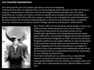 Hiro YASUHIRO WAKABAYASHI
Um artista japonês, aluno de Avedon, que liderou a arte op em fotografia.
A família de Hiro voltou ao Japão da China, no final da Segunda Guerra Mundial. Em 1954, ele foi para a
América, e brevemente se matriculou na Escola de Fotografia Moderna de Nova York. Ele estava
insatisfeito com a escola, no entanto, e tornou-se aprendiz para o estúdio de Lester Encadernador e
Reuben Samberg. No final de 1956, ele começou a trabalhar para o fotógrafo de moda Richard Avedon.
Na mesma época, Hiro encontrou Alexey Brodovitch, o diretor de arte da Harper Bazaar, e trabalhou
como seu assistente por um tempo, durante o Design Laboratory da Brodovitch na New School.
Até o final de 1957, Hiro foi assistente não de Avedon, e lançou sua
própria carreira. Dentro de poucos anos, Hiro se tornou um
fotógrafo de moda estrela em seu próprio direito. Ele fez
contribuições significativas como fotógrafo pessoal para Harper
Bazaar 1956-1975, e foi nomeado fotógrafo do ano pela Sociedade
Americana de Revista Fotógrafos em 1969. Uma de suas primeiras
fotografias célebres é uma imagem 1963 de um colar de diamantes
de Harry Winston colocado sobre um casco de bovino. Surreal e
original, fotografias de Hiro são conhecidos por sua elegância e
aparência limpa. Estas qualidades são estabelecidas através do uso
de iluminação incomum, a justaposição de elementos inesperados,
e a sua utilização assinatura de cor.
Hiro é bem conhecido por sua estética única, a originalidade
extremo, ea precisão da execução de sua visão. A revista
especializada fotógrafo americano dedicou uma edição inteira a ele
em 1982. Hiro é representado por Pace / MacGill Gallery, em Nova
York.
 