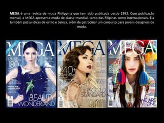 MEGA é uma revista de moda Philippina que tem sido publicada desde 1992. Com publicação
mensal, a MEGA apresenta moda de classe mundial, tanto das Filipinas como internacionais. Ela
também possui dicas de estilo e beleza, além de patrocinar um concurso para jovens designers de
moda.
 