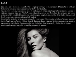 Gisele B
Gise, como ela é chamada por sua família e amigos próximos, e eu nascemos em 20 de Julho de 1980, em
Horizontina, uma pequena cidade do interior do Rio Grande do Sul.
A sua carreira começou aos quatorze anos de idade quando foi descoberta por olheiros de uma agência de
modelos enquanto fazia um "desfile" para debutantes, para a sua formatura de conclusão de ensino
fundamental (8ª série).[13] Inicialmente, trabalhou para a agência de modelos Elite Model Management,
depois passou a ser representada pela IMG Models.
Bündchen fez anúncios e fotografias para grifes renomadas, Valentino, Zara, Bulgari, Versace, Victoria's
Secret, Ralph Lauren, Tommy Hilfiger, Dolce & Gabbana, Colcci e outros. Também apareceu nas capas de
revistas como Marie Claire, Vogue,Arena, Forbes, Vanity Fair, Time, Newsweek e Rolling Stone. Em sua
carreira, estima-se ter aparecido em quinhentas capas de revistas.
 