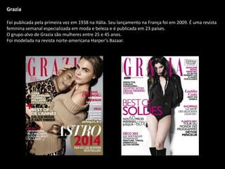 Grazia
Foi publicada pela primeira vez em 1938 na Itália. Seu lançamento na França foi em 2009. É uma revista
feminina semanal especializada em moda e beleza e é publicada em 23 países.
O grupo-alvo de Grazia são mulheres entre 25 e 45 anos.
Foi modelada na revista norte-americana Harper’s Bazaar.
 