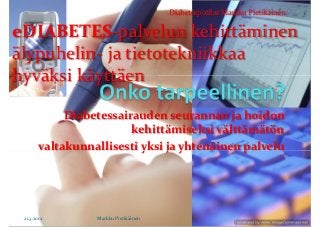 Diabetespotilas Markku Pietikäinen

eDIABETES-palvelun kehittäminen
älypuhelin- ja tietotekniikkaa
hyväksi käyttäen

             Diabetessairauden seurannan ja hoidon
                         kehittämiseksi välttämätön
        valtakunnallisesti yksi ja yhtenäinen palvelu




 21.3.2012        Markku Pietikäinen
 