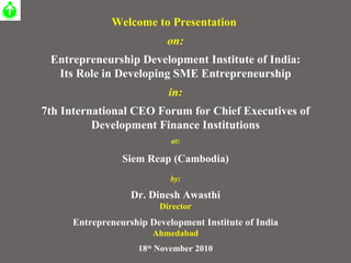 Welcome to Presentation  on: Entrepreneurship Development Institute of India: Its Role in Developing SME Entrepreneurship in: 7th International CEO Forum for Chief Executives of Development Finance Institutions at: Siem Reap (Cambodia) by: Dr. Dinesh Awasthi Director Entrepreneurship Development Institute of India Ahmedabad 18 th  November 2010 