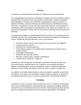Proteínas.
Las proteínas son macromoléculas formadas por cadenas lineales de aminoácidos.
Por sus propiedades fisicoquímicas, las proteínas se pueden clasificar en proteínas simples
(holoproteidos), formadas solo por aminoácidos o sus derivados; proteínas conjugadas
(heteroproteidos), formadas por aminoácidos acompañados de sustancias diversas, y
proteínas derivadas, sustancias formadas por desnaturalización y desdoblamiento de las
anteriores. Las proteínas son necesarias para la vida, sobre todo por su función plástica
(constituyen el 80 % del protoplasma deshidratado de toda célula), pero también por sus
funciones biorreguladoras (forman parte de las enzimas) y de defensa (los anticuerpos son
proteínas).
Las proteínas desempeñan un papel fundamental para la vida y son las biomoléculas más
versátiles y diversas. Son imprescindibles para el crecimiento del organismo y realizan una
enorme cantidad de funciones diferentes, entre las que destacan:
 Estructural. Esta es la función más importante de una proteína (Ej.: colágeno)
 Contráctil (actina y miosina)
 Enzimática (Ej.: sacarosa y pepsina)
 Homeostática: colaboran en el mantenimiento del pH (ya que actúan como un
tampón químico)
 Inmunológica (anticuerpos)
 Producción de costras (Ej.: fibrina)
 Protectora o defensiva (Ej.: trombina y fibrinógeno)
 Transducción de señales (Ej.: rodopsina).
Las proteínas están formadas por aminoácidos. Las proteínas de todos los seres vivos
están determinadas mayoritariamente por su genética (con excepción de algunos
péptidos antimicrobianos de síntesis no ribosomal), es decir, la información genética
determina en gran medida qué proteínas tiene una célula, un tejido y un organismo.
Las proteínas se sintetizan dependiendo de cómo se encuentren regulados los genes que
las codifican. Por lo tanto, son susceptibles a señales o factores externos. El conjunto de
las proteínas expresadas en una circunstancia determinada es denominado proteoma.
Funciones.
Las proteínas ocupan un lugar de máxima importancia entre las moléculas constituyentes
de los seres vivos (biomoléculas). Prácticamente todos los procesos biológicos dependen
de la presencia o la actividad de este tipo de moléculas. Bastan algunos ejemplos para dar
idea de la variedad y trascendencia de las funciones que desempeñan. Son proteínas:
 