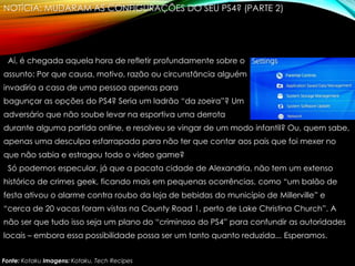 NOTÍCIA: MUDARAM AS CONFIGURAÇÕES DO SEU PS4? (PARTE 2)
Aí, é chegada aquela hora de refletir profundamente sobre o
assunto: Por que causa, motivo, razão ou circunstância alguém
invadiria a casa de uma pessoa apenas para
bagunçar as opções do PS4? Seria um ladrão “da zoeira”? Um
adversário que não soube levar na esportiva uma derrota
durante alguma partida online, e resolveu se vingar de um modo infantil? Ou, quem sabe,
apenas uma desculpa esfarrapada para não ter que contar aos pais que foi mexer no
que não sabia e estragou todo o video game?
Só podemos especular, já que a pacata cidade de Alexandria, não tem um extenso
histórico de crimes geek, ficando mais em pequenas ocorrências, como “um balão de
festa ativou o alarme contra roubo da loja de bebidas do município de Millerville” e
“cerca de 20 vacas foram vistas na County Road 1, perto de Lake Christina Church”. A
não ser que tudo isso seja um plano do “criminoso do PS4” para confundir as autoridades
locais – embora essa possibilidade possa ser um tanto quanto reduzida... Esperamos.
Fonte: Kotaku Imagens: Kotaku, Tech Recipes
 