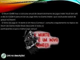 DIVULGAÇÃO: A MORTE É UM NOVO COMEÇO
O fórum GMBR traz o concurso anual de desenvolvimento de jogos indie! Você tem até
o dia 31/12/2014 para enviar seu jogo feito na Game Maker, que você pode baixar de
graça na Steam!
O tema do jogo é “A Morte é Um Novo Começo”, consulte o regulamento no tópico do
fórum da Game Maker Brasil. Boa sorte à todos os
participantes e que o melhor jogo vença!
 