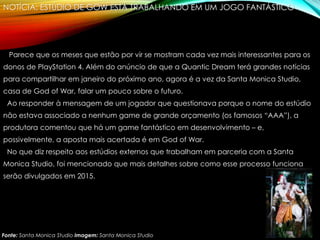 NOTÍCIA: ESTÚDIO DE GOW ESTÁ TRABALHANDO EM UM JOGO FANTÁSTICO
Parece que os meses que estão por vir se mostram cada vez mais interessantes para os
donos de PlayStation 4. Além do anúncio de que a Quantic Dream terá grandes notícias
para compartilhar em janeiro do próximo ano, agora é a vez da Santa Monica Studio,
casa de God of War, falar um pouco sobre o futuro.
Ao responder à mensagem de um jogador que questionava porque o nome do estúdio
não estava associado a nenhum game de grande orçamento (os famosos “AAA”), a
produtora comentou que há um game fantástico em desenvolvimento – e,
possivelmente, a aposta mais acertada é em God of War.
No que diz respeito aos estúdios externos que trabalham em parceria com a Santa
Monica Studio, foi mencionado que mais detalhes sobre como esse processo funciona
serão divulgados em 2015.
Fonte: Santa Monica Studio Imagem: Santa Monica Studio
 