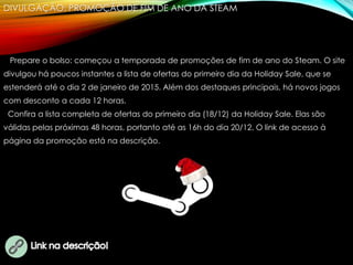 DIVULGAÇÃO: PROMOÇÃO DE FIM DE ANO DA STEAM
Prepare o bolso: começou a temporada de promoções de fim de ano do Steam. O site
divulgou há poucos instantes a lista de ofertas do primeiro dia da Holiday Sale, que se
estenderá até o dia 2 de janeiro de 2015. Além dos destaques principais, há novos jogos
com desconto a cada 12 horas.
Confira a lista completa de ofertas do primeiro dia (18/12) da Holiday Sale. Elas são
válidas pelas próximas 48 horas, portanto até as 16h do dia 20/12. O link de acesso à
página da promoção está na descrição.
 