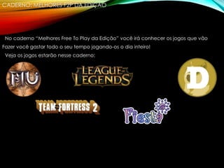 CADERNO: MELHORES F2P DA EDIÇÃO
No caderno “Melhores Free To Play da Edição” você irá conhecer os jogos que vão
Fazer você gastar todo o seu tempo jogando-os o dia inteiro!
Veja os jogos estarão nesse caderno:
 