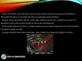 CADERNO: MELHORES F2P DA EDIÇÃO(MU)
Você curte RPG, mas não tem quer ou não pode comprar um jogo como World of
Warcraft? Escolha um servidor de MU e se prepare para batalha!
Existem vários servidores de MU, entre eles UnitMU e MuAwaY. A diferença entre um
Servidor e outro são as promoções e novos sets (armaduras).
Você pode adorar no início, se enjoar depois de uns meses jogando mas você sempre
Irá voltar a jogar um dia!
Já jogou Fiesta? MU é bem parecido, mas o Fiesta fica algumas página a frente.
 