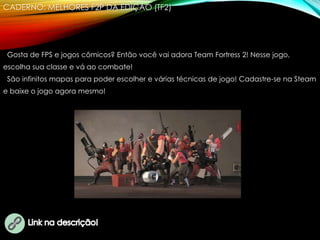 CADERNO: MELHORES F2P DA EDIÇÃO (TF2)
Gosta de FPS e jogos cômicos? Então você vai adora Team Fortress 2! Nesse jogo,
escolha sua classe e vá ao combate!
São infinitos mapas para poder escolher e várias técnicas de jogo! Cadastre-se na Steam
e baixe o jogo agora mesmo!
 