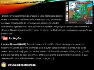 REVIEW: PROFESSORA GAME MAKER 2
Desenvolvido por Efraim Leonardo, o jogo Professora Game
Maker 2, traz uma história baseada em que uma professora,
ao salvar Cidadópolis de uma invasão alienígenas, todos
ficam muito agradecidos, mas os invasores querem vingança e voltam para dominar o
planeta! Os alienígenas raptam todos os alunos de Cidadópolis, mas a professora não vai
permitir isso!
JoaoVanBlizzard (GMBR): Eu realmente me tornei fã, não só desse game como do
trabalho visual de desenho animado que o autor coloca em seus games, não pude
deixar de apreciar o jogo com sem aquelas malditas retículas que estragavam grande
parte do trabalho de seus desenhos, então esse ponto para mim foi marcante, o que
deixou muito mais visível a beleza visual do jogo. [...]
 