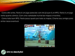 CADERNO: MELHORES F2P DA EDIÇÃO (FIESTA)
Como dito antes, Fiesta é um jogo parecido com MU já que é um RPG. Fiesta é um jogo
tanto quanto cômico. Com uma variedade incrível de mapas e monstros.
Como todo bom RPG, Fiesta possui quests por todo os mapas. Chame seus amigos para
entrar nessa aventura!
 