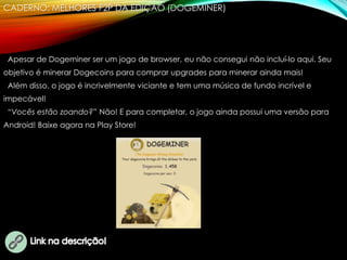CADERNO: MELHORES F2P DA EDIÇÃO (DOGEMINER)
Apesar de Dogeminer ser um jogo de browser, eu não consegui não incluí-lo aqui. Seu
objetivo é minerar Dogecoins para comprar upgrades para minerar ainda mais!
Além disso, o jogo é incrivelmente viciante e tem uma música de fundo incrível e
impecável!
“Vocês estão zoando?” Não! E para completar, o jogo ainda possui uma versão para
Android! Baixe agora na Play Store!
 