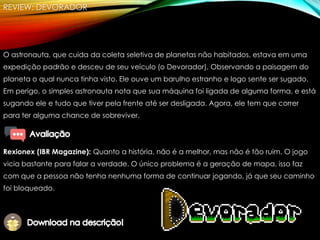 REVIEW: DEVORADOR
O astronauta, que cuida da coleta seletiva de planetas não habitados, estava em uma
expedição padrão e desceu de seu veículo (o Devorador). Observando a paisagem do
planeta o qual nunca tinha visto. Ele ouve um barulho estranho e logo sente ser sugado.
Em perigo, o simples astronauta nota que sua máquina foi ligada de alguma forma, e está
sugando ele e tudo que tiver pela frente até ser desligada. Agora, ele tem que correr
para ter alguma chance de sobreviver.
Rexionex (IBR Magazine): Quanto a história, não é a melhor, mas não é tão ruim. O jogo
vicia bastante para falar a verdade. O único problema é a geração de mapa, isso faz
com que a pessoa não tenha nenhuma forma de continuar jogando, já que seu caminho
foi bloqueado.
 