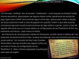 NOTÍCIA: MUDARAM AS CONFIGURAÇÕES DO SEU PS4? (PARTE 1)
O chamado “swatting” tem se tornado – infelizmente – muito popular nos Estados Unidos.
Através da prática, espectadores de alguma stream online, geralmente de sessões de
jogo, ligam para a SWAT denunciando algum crime falso, apenas para verem a equipe
de forças especiais invadir a casa do jogador em questão. Porém, o que dizer quando
uma pessoa liga para a polícia para reclamar de algo relativo a games, como o caso de
alguém afirmando que um invasor alterou as configurações de seu PlayStation 4? Sim, isso
realmente aconteceu – pelo menos na teoria.
Um internauta de uma pequena cidade em Minnesota, nos EUA, lendo a edição de 7 de
dezembro do jornal local Echo Press, acabou percebendo uma nota bastante peculiar na
seção policial. “Um morador de West Lake Cowdery
Road relatou que ele acredita que alguém entrou em
sua casa e mudou as configurações do seu
PlayStation 4”, dizia o informe repassado à publicação
pelo xerife da região.
Ainda tem mais!
 