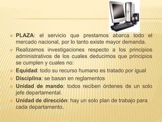 ESTUDIO DE MERCADOPRODUCTO: la venta de computadoras, servicio técnico, son los servicios que más solicitan. PRECIO: para designar los precios a sus servicios y a los equipos toman en cuenta los costos en que incurrieron para logar obtener el equipo y también depende del daño que la maquina pueda tener, materiales, mano de obra, costos directos e indirectos y el porcentaje de utilidad. PROMOCION: para promocionar sus servicios elaboran muestrarios, no existe mucha publicidad puesto que sus servicios son muy demandados y venden por pedido, tienen como estrategia de ventas efectuar promociones temporales. 