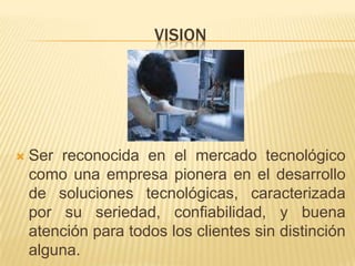 VISIONSer reconocida en el mercado tecnológico como una empresa pionera en el desarrollo de soluciones tecnológicas, caracterizada por su seriedad, confiabilidad, y buena atención para todos los clientes sin distinción alguna. 