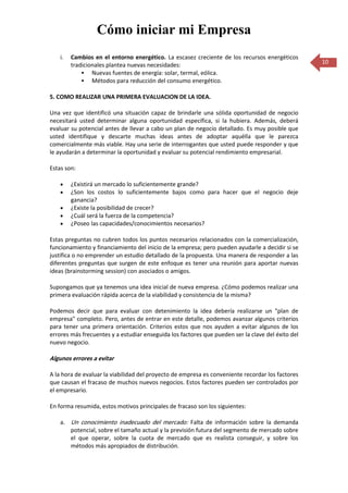 Cómo iniciar mi Empresa
    i.   Cambios en el entorno energético. La escasez creciente de los recursos energéticos
         tradicionales plantea nuevas necesidades:                                                 10
              Nuevas fuentes de energía: solar, termal, eólica.
              Métodos para reducción del consumo energético.

5. COMO REALIZAR UNA PRIMERA EVALUACION DE LA IDEA.

Una vez que identificó una situación capaz de brindarle una sólida oportunidad de negocio
necesitará usted determinar alguna oportunidad específica, si la hubiera. Además, deberá
evaluar su potencial antes de llevar a cabo un plan de negocio detallado. Es muy posible que
usted identifique y descarte muchas ideas antes de adoptar aquélla que le parezca
comercialmente más viable. Hay una serie de interrogantes que usted puede responder y que
le ayudarán a determinar la oportunidad y evaluar su potencial rendimiento empresarial.

Estas son:

         ¿Existirá un mercado lo suficientemente grande?
         ¿Son los costos lo suficientemente bajos como para hacer que el negocio deje
         ganancia?
         ¿Existe la posibilidad de crecer?
         ¿Cuál será la fuerza de la competencia?
         ¿Poseo las capacidades/conocimientos necesarios?

Estas preguntas no cubren todos los puntos necesarios relacionados con la comercialización,
funcionamiento y financiamiento del inicio de la empresa; pero pueden ayudarle a decidir si se
justifica o no emprender un estudio detallado de la propuesta. Una manera de responder a las
diferentes preguntas que surgen de este enfoque es tener una reunión para aportar nuevas
ideas (brainstorming session) con asociados o amigos.

Supongamos que ya tenemos una idea inicial de nueva empresa. ¿Cómo podemos realizar una
primera evaluación rápida acerca de la viabilidad y consistencia de la misma?

Podemos decir que para evaluar con detenimiento la idea debería realizarse un "plan de
empresa" completo. Pero, antes de entrar en este detalle, podemos avanzar algunos criterios
para tener una primera orientación. Criterios estos que nos ayuden a evitar algunos de los
errores más frecuentes y a estudiar enseguida los factores que pueden ser la clave del éxito del
nuevo negocio.

Algunos errores a evitar

A la hora de evaluar la viabilidad del proyecto de empresa es conveniente recordar los factores
que causan el fracaso de muchos nuevos negocios. Estos factores pueden ser controlados por
el empresario.

En forma resumida, estos motivos principales de fracaso son los siguientes:

    a. Un conocimiento inadecuado del mercado: Falta de información sobre la demanda
       potencial, sobre el tamaño actual y la previsión futura del segmento de mercado sobre
       el que operar, sobre la cuota de mercado que es realista conseguir, y sobre los
       métodos más apropiados de distribución.
 