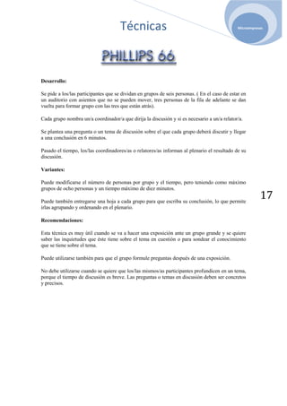 Técnicas                                                 Microempresas




Desarrollo:

Se pide a los/las participantes que se dividan en grupos de seis personas. ( En el caso de estar en
un auditorio con asientos que no se pueden mover, tres personas de la fila de adelante se dan
vuelta para formar grupo con las tres que están atrás).

Cada grupo nombra un/a coordinador/a que dirija la discusión y si es necesario a un/a relator/a.

Se plantea una pregunta o un tema de discusión sobre el que cada grupo deberá discutir y llegar
a una conclusión en 6 minutos.

Pasado el tiempo, los/las coordinadores/as o relatores/as informan al plenario el resultado de su
discusión.

Variantes:

Puede modificarse el número de personas por grupo y el tiempo, pero teniendo como máximo
grupos de ocho personas y un tiempo máximo de diez minutos.

Puede también entregarse una hoja a cada grupo para que escriba su conclusión, lo que permite
                                                                                                          17
irlas agrupando y ordenando en el plenario.

Recomendaciones:

Esta técnica es muy útil cuando se va a hacer una exposición ante un grupo grande y se quiere
saber las inquietudes que éste tiene sobre el tema en cuestión o para sondear el conocimiento
que se tiene sobre el tema.

Puede utilizarse también para que el grupo formule preguntas después de una exposición.

No debe utilizarse cuando se quiere que los/las mismos/as participantes profundicen en un tema,
porque el tiempo de discusión es breve. Las preguntas o temas en discusión deben ser concretos
y precisos.
 