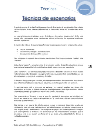 Técnicas                                                Microempresas




Es un instrumento de la planificación que contiene la descripción de una situación futura, junto
con un esquema de los sucesivos eventos que la conforman, desde una situación base a una
futura.

Los escenarios son construidos en un set de imágenes alternativas (usualmente 3 ó 4) y cada
una de ellas corresponde a una combinación interna, coherente, de supuestos basados en
variables explicativas.

El objetivo del método de escenarios es formular conjeturas con mayores fundamentos sobre:

        Futuros alternativos
        Situaciones futuras para posibles acciones
        Consecuencias de las posibles acciones

Para introducir el concepto de escenarios, necesitamos fijar los conceptos de "opción" y de
"variante".


                                                                                                        18
Matus llama "opción" a una alternativa de producción social o de cambio situacional, en que
un actor tiene la capacidad o la posibilidad de decidir o de escoger una trayectoria.

Llama "variante" a una alternativa de producción social o de cambio situacional, donde el actor
no tiene la capacidad de decidir o escoger una trayectoria, existiendo la posibilidad de que esa
alternativa esté en control de otro actor o de nadie.

El concepto de opciones y de variantes, es usado en el momento de construcción de viabilidad
para señalar que todo actor social busca reducir sus variantes y aumentar sus opciones.

Es particularmente útil el concepto de variante, en especial aquellas que tienen alta
probabilidad de ocurrir, o aquellas otras que no son probables, pero cuya ocurrencia tendría
un efecto devastador que podría ser mejor si nos tomara prevenidos.

Para estas variantes de peso es que se usan las técnicas de escenarios que consisten, en
síntesis, en preparar una trayectoria basada en un "si" condicional, algo así como reflexionar
acerca de "qué haríamos si..."

Esta técnica es un recurso de cálculo costoso ya que es necesario desarrollar un plan de
contingencia para enfrentar cada escenario que identifiquemos, por eso es frecuente que se
usen muy escasas y a veces una sola variante y que se fije para ella un valor pesimista o de piso
y un valor optimista o de techo. Son escenarios que no necesariamente se espera que se
produzcan, pero sí que cubran una franje en la que exista una probabilidad alta de que la
realidad se desplace.

Ref.:

Godet Michael, 1987, Bezold Clement y Puentes Cristina, OPS 1993
 