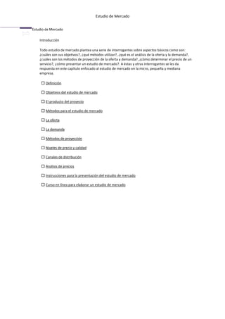 Estudio de Mercado


Estudio de Mercado

    Introducción

    Todo estudio de mercado plantea una serie de interrogantes sobre aspectos básicos como son:
    ¿cuáles son sus objetivos?, ¿qué métodos utilizar?, ¿qué es el análisis de la oferta y la demanda?,
    ¿cuáles son los métodos de proyección de la oferta y demanda?, ¿cómo determinar el precio de un
    servicio?, ¿cómo presentar un estudio de mercado?. A éstas y otras interrogantes se les da
    respuesta en este capítulo enfocado al estudio de mercado en la micro, pequeña y mediana
    empresa.

       Definición

       Objetivos del estudio de mercado

       El producto del proyecto

       Métodos para el estudio de mercado

       La oferta

       La demanda

       Métodos de proyección

       Niveles de precio y calidad

       Canales de distribución

       Análisis de precios

       Instrucciones para la presentación del estudio de mercado

       Curso en línea para elaborar un estudio de mercado
 