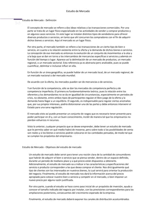 Estudio de Mercado


Estudio de Mercado - Definición

    El concepto de mercado se refiere a dos ideas relativas a las transacciones comerciales. Por una
    parte se trata de un lugar físico especializado en las actividades de vender y comprar productos y
    en algunos casos servicios. En este lugar se instalan distintos tipos de vendedores para ofrecer
    diversos productos o servicios, en tanto que ahí concurren los compradores con el fin de adquirir
    dichos bienes o servicios. Aquí el mercado es un lugar físico.

    Por otra parte, el mercado también se refiere a las transacciones de un cierto tipo de bien o
    servicio, en cuanto a la relación existente entre la oferta y la demanda de dichos bienes o servicios.
    La concepción de ese mercado es entonces la evolución de un conjunto de movimientos a la alza y
    a la baja que se dan en torno a los intercambios de mercancías específicas o servicios y además en
    función del tiempo o lugar. Aparece así la delimitación de un mercado de productos, un mercado
    regional, o un mercado sectorial. Esta referencia ya es abstracta pero analizable, pues se puede
    cuantificar, delimitar e inclusive influir en ella.

    En función de un área geográfica, se puede hablar de un mercado local, de un mercado regional, de
    un mercado nacional o del mercado mundial.

    De acuerdo con la oferta, los mercados pueden ser de mercancías o de servicios.

    Y en función de la competencia, sólo se dan los mercados de competencia perfecta y de
    competencia imperfecta. El primero es fundamentalmente teórico, pues la relación entre los
    oferentes y los demandantes no se da en igualdad de circunstancias, especialmente en periodos de
    crisis, no obstante, entre ambos tipos de participantes regulan el libre juego de la oferta y la
    demanda hasta llegar a un equilibrio. El segundo, es indispensable para regular ciertas anomalías
    que, por sus propios intereses, podría distorsionar una de las partes y debe entonces intervenir el
    Estado para una sana regulación.

    El mercado visto así puede presentar un conjunto de rasgos que es necesario tener presente para
    poder participar en él y, con un buen conocimiento, incidir de manera tal que los empresarios no
    pierdan esfuerzos ni recursos.

    Visto lo anterior, cualquier proyecto que se desee emprender, debe tener un estudio de mercado
    que le permita saber en qué medio habrá de moverse, pero sobre todo si las posibilidades de venta
    son reales y si los bienes o servicios podrán colocarse en las cantidades pensadas, de modo tal que
    se cumplan los propósitos del empresario.



Estudio de Mercado - Objetivos del estudio de mercado

      Un estudio de mercado debe servir para tener una noción clara de la cantidad de consumidores
      que habrán de adquirir el bien o servicio que se piensa vender, dentro de un espacio definido,
      durante un periodo de mediano plazo y a qué precio están dispuestos a obtenerlo.
      Adicionalmente, el estudio de mercado va a indicar si las características y especificaciones del
      servicio o producto corresponden a las que desea comprar el cliente. Nos dirá igualmente qué
      tipo de clientes son los interesados en nuestros bienes, lo cual servirá para orientar la producción
      del negocio. Finalmente, el estudio de mercado nos dará la información acerca del precio
      apropiado para colocar nuestro bien o servicio y competir en el mercado, o bien imponer un
      nuevo precio por alguna razón justificada.

      Por otra parte, cuando el estudio se hace como paso inicial de un propósito de inversión, ayuda a
      conocer el tamaño indicado del negocio por instalar, con las previsiones correspondientes para las
      ampliaciones posteriores, consecuentes del crecimiento esperado de la empresa.

      Finalmente, el estudio de mercado deberá exponer los canales de distribución acostumbrados
 