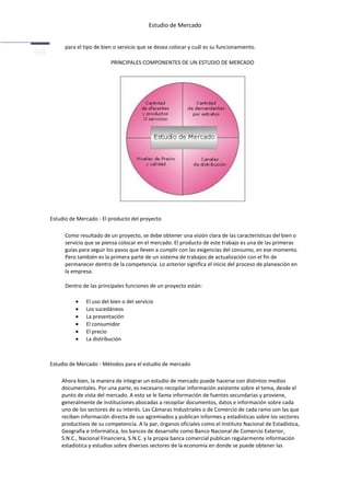 Estudio de Mercado


      para el tipo de bien o servicio que se desea colocar y cuál es su funcionamiento.

                         PRINCIPALES COMPONENTES DE UN ESTUDIO DE MERCADO




Estudio de Mercado - El producto del proyecto

      Como resultado de un proyecto, se debe obtener una visión clara de las características del bien o
      servicio que se piensa colocar en el mercado. El producto de este trabajo es una de las primeras
      guías para seguir los pasos que lleven a cumplir con las exigencias del consumo, en ese momento.
      Pero también es la primera parte de un sistema de trabajos de actualización con el fin de
      permanecer dentro de la competencia. Lo anterior significa el inicio del proceso de planeación en
      la empresa.

      Dentro de las principales funciones de un proyecto están:

              El uso del bien o del servicio
              Los sucedáneos
              La presentación
              El consumidor
              El precio
              La distribución



Estudio de Mercado - Métodos para el estudio de mercado

    Ahora bien, la manera de integrar un estudio de mercado puede hacerse con distintos medios
    documentales. Por una parte, es necesario recopilar información existente sobre el tema, desde el
    punto de vista del mercado. A esto se le llama información de fuentes secundarias y proviene,
    generalmente de instituciones abocadas a recopilar documentos, datos e información sobre cada
    uno de los sectores de su interés. Las Cámaras Industriales o de Comercio de cada ramo son las que
    reciben información directa de sus agremiados y publican informes y estadísticas sobre los sectores
    productivos de su competencia. A la par, órganos oficiales como el Instituto Nacional de Estadística,
    Geografía e Informática, los bancos de desarrollo como Banco Nacional de Comercio Exterior,
    S.N.C., Nacional Financiera, S.N.C. y la propia banca comercial publican regularmente información
    estadística y estudios sobre diversos sectores de la economía en donde se puede obtener las
 