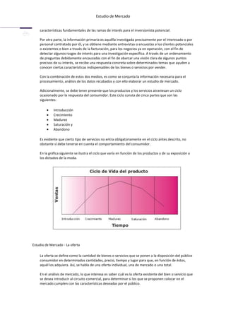 Estudio de Mercado


    características fundamentales de las ramas de interés para el inversionista potencial.

    Por otra parte, la información primaria es aquélla investigada precisamente por el interesado o por
    personal contratado por él, y se obtiene mediante entrevistas o encuestas a los clientes potenciales
    o existentes o bien a través de la facturación, para los negocios ya en operación, con el fin de
    detectar algunos rasgos de interés para una investigación específica. A través de un ordenamiento
    de preguntas debidamente encauzadas con el fin de abarcar una visión clara de algunos puntos
    precisos de su interés, se recibe una respuesta concreta sobre determinados temas que ayuden a
    conocer ciertas características indispensables de los bienes o servicios por vender.

    Con la combinación de estos dos medios, es como se conjunta la información necesaria para el
    procesamiento, análisis de los datos recabados y con ello elaborar un estudio de mercado.

    Adicionalmente, se debe tener presente que los productos y los servicios atraviesan un ciclo
    ocasionado por la respuesta del consumidor. Este ciclo consta de cinco partes que son las
    siguientes:

             Introducción
             Crecimiento
             Madurez
             Saturación y
             Abandono

    Es evidente que cierto tipo de servicios no entra obligatoriamente en el ciclo antes descrito, no
    obstante sí debe tenerse en cuenta el comportamiento del consumidor.

    En la gráfica siguiente se ilustra el ciclo que varía en función de los productos y de su exposición a
    los dictados de la moda.




Estudio de Mercado - La oferta

    La oferta se define como la cantidad de bienes o servicios que se ponen a la disposición del público
    consumidor en determinadas cantidades, precio, tiempo y lugar para que, en función de éstos,
    aquél los adquiera. Así, se habla de una oferta individual, una de mercado o una total.

    En el análisis de mercado, lo que interesa es saber cuál es la oferta existente del bien o servicio que
    se desea introducir al circuito comercial, para determinar si los que se proponen colocar en el
    mercado cumplen con las características deseadas por el público.
 