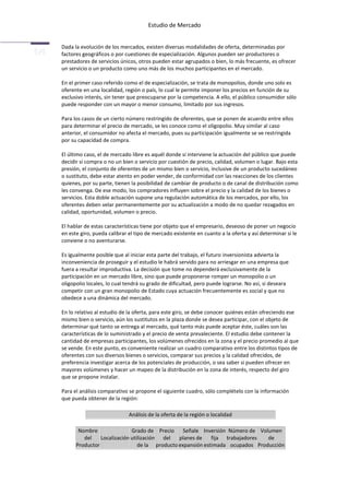 Estudio de Mercado


Dada la evolución de los mercados, existen diversas modalidades de oferta, determinadas por
factores geográficos o por cuestiones de especialización. Algunos pueden ser productores o
prestadores de servicios únicos, otros pueden estar agrupados o bien, lo más frecuente, es ofrecer
un servicio o un producto como uno más de los muchos participantes en el mercado.

En el primer caso referido como el de especialización, se trata de monopolios, donde uno solo es
oferente en una localidad, región o país, lo cual le permite imponer los precios en función de su
exclusivo interés, sin tener que preocuparse por la competencia. A ello, el público consumidor sólo
puede responder con un mayor o menor consumo, limitado por sus ingresos.

Para los casos de un cierto número restringido de oferentes, que se ponen de acuerdo entre ellos
para determinar el precio de mercado, se les conoce como el oligopolio. Muy similar al caso
anterior, el consumidor no afecta el mercado, pues su participación igualmente se ve restringida
por su capacidad de compra.

El último caso, el de mercado libre es aquél donde sí interviene la actuación del público que puede
decidir si compra o no un bien o servicio por cuestión de precio, calidad, volumen o lugar. Bajo esta
presión, el conjunto de oferentes de un mismo bien o servicio, inclusive de un producto sucedáneo
o sustituto, debe estar atento en poder vender, de conformidad con las reacciones de los clientes
quienes, por su parte, tienen la posibilidad de cambiar de producto o de canal de distribución como
les convenga. De ese modo, los compradores influyen sobre el precio y la calidad de los bienes o
servicios. Esta doble actuación supone una regulación automática de los mercados, por ello, los
oferentes deben velar permanentemente por su actualización a modo de no quedar rezagados en
calidad, oportunidad, volumen o precio.

El hablar de estas características tiene por objeto que el empresario, deseoso de poner un negocio
en este giro, pueda calibrar el tipo de mercado existente en cuanto a la oferta y así determinar si le
conviene o no aventurarse.

Es igualmente posible que al iniciar esta parte del trabajo, el futuro inversionista advierta la
inconveniencia de proseguir y el estudio le habrá servido para no arriesgar en una empresa que
fuera a resultar improductiva. La decisión que tome no dependerá exclusivamente de la
participación en un mercado libre, sino que puede proponerse romper un monopolio o un
oligopolio locales, lo cual tendrá su grado de dificultad, pero puede lograrse. No así, si deseara
competir con un gran monopolio de Estado cuya actuación frecuentemente es social y que no
obedece a una dinámica del mercado.

En lo relativo al estudio de la oferta, para este giro, se debe conocer quiénes están ofreciendo ese
mismo bien o servicio, aún los sustitutos en la plaza donde se desea participar, con el objeto de
determinar qué tanto se entrega al mercado, qué tanto más puede aceptar éste, cuáles son las
características de lo suministrado y el precio de venta prevaleciente. El estudio debe contener la
cantidad de empresas participantes, los volúmenes ofrecidos en la zona y el precio promedio al que
se vende. En este punto, es conveniente realizar un cuadro comparativo entre los distintos tipos de
oferentes con sus diversos bienes o servicios, comparar sus precios y la calidad ofrecidos, de
preferencia investigar acerca de los potenciales de producción, o sea saber si pueden ofrecer en
mayores volúmenes y hacer un mapeo de la distribución en la zona de interés, respecto del giro
que se propone instalar.

Para el análisis comparativo se propone el siguiente cuadro, sólo complételo con la información
que pueda obtener de la región:

                             Análisis de la oferta de la región o localidad

       Nombre                Grado de Precio Señale Inversión Número de Volumen
         del    Localización utilización del   planes de    fija trabajadores  de
      Productor                 de la producto expansión estimada ocupados Producción
 